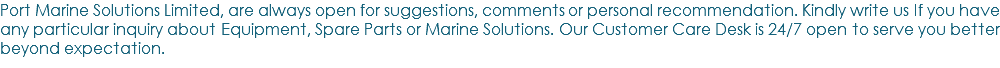 Port Marine Solutions Limited, are always open for suggestions, comments or personal recommendation. Kindly write us If you have any particular inquiry about Equipment, Spare Parts or Marine Solutions. Our Customer Care Desk is 24/7 open to serve you better beyond expectation.