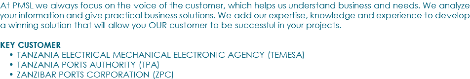 At PMSL we always focus on the voice of the customer, which helps us understand business and needs. We analyze your information and give practical business solutions. We add our expertise, knowledge and experience to develop a winning solution that will allow you OUR customer to be successful in your projects. KEY CUSTOMER TANZANIA ELECTRICAL MECHANICAL ELECTRONIC AGENCY (TEMESA) TANZANIA PORTS AUTHORITY (TPA) ZANZIBAR PORTS CORPORATION (ZPC)