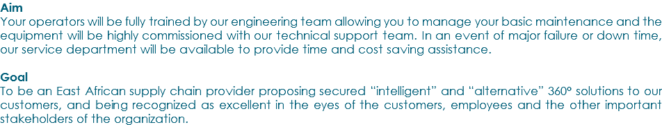 Aim Your operators will be fully trained by our engineering team allowing you to manage your basic maintenance and the equipment will be highly commissioned with our technical support team. In an event of major failure or down time, our service department will be available to provide time and cost saving assistance. Goal To be an East African supply chain provider proposing secured “intelligent” and “alternative” 360° solutions to our customers, and being recognized as excellent in the eyes of the customers, employees and the other important stakeholders of the organization.