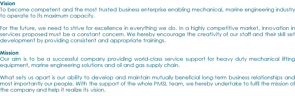 Vision To become competent and the most trusted business enterprise enabling mechanical, marine engineering industry to operate to its maximum capacity. For the future, we need to strive for excellence in everything we do. In a highly competitive market, innovation in services proposed must be a constant concern. We hereby encourage the creativity of our staff and their skill set development by providing consistent and appropriate trainings. Mission Our aim is to be a successful company providing world-class service support for heavy duty mechanical lifting equipment, marine engineering solutions and oil and gas supply chain. What sets us apart is our ability to develop and maintain mutually beneficial long-term business relationships and most importantly our people. With the support of the whole PMSL team, we hereby undertake to fulfil the mission of the company and help it realize its vision. 