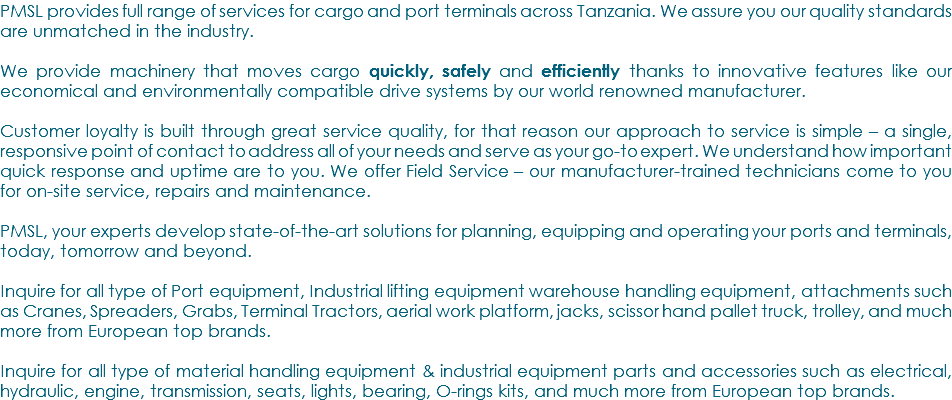 PMSL provides full range of services for cargo and port terminals across Tanzania. We assure you our quality standards are unmatched in the industry. We provide machinery that moves cargo quickly, safely and efficiently thanks to innovative features like our economical and environmentally compatible drive systems by our world renowned manufacturer. Customer loyalty is built through great service quality, for that reason our approach to service is simple – a single, responsive point of contact to address all of your needs and serve as your go-to expert. We understand how important quick response and uptime are to you. We offer Field Service – our manufacturer-trained technicians come to you for on-site service, repairs and maintenance. PMSL, your experts develop state-of-the-art solutions for planning, equipping and operating your ports and terminals, today, tomorrow and beyond. Inquire for all type of Port equipment, Industrial lifting equipment warehouse handling equipment, attachments such as Cranes, Spreaders, Grabs, Terminal Tractors, aerial work platform, jacks, scissor hand pallet truck, trolley, and much more from European top brands. Inquire for all type of material handling equipment & industrial equipment parts and accessories such as electrical, hydraulic, engine, transmission, seats, lights, bearing, O-rings kits, and much more from European top brands.